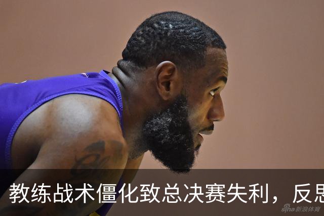 教练战术僵化致总决赛失利，反思用人和调整不力